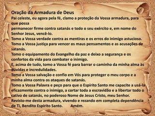 Oração da Armadura de Deus
Pai celeste, eu agora pela fé, clamo a proteção da Vossa armadura, para
que possa
permanecer firme contra satanás e todo o seu exército e, em nome do
Senhor Jesus, vencê-lo.
Tomo a Vossa verdade contra as mentiras e os erros do inimigo astucioso.
Tomo a Vossa justiça para vencer os maus pensamentos e as acusações de
satanás.
Tomo o equipamento do Evangelho da paz e deixo a segurança e os
confortos da vida para combater o inimigo.
E, acima de tudo, tomo a Vossa fé para barrar o caminho da minha alma às
dúvidas e incredulidades.
Tomo a Vossa salvação e confio em Vós para proteger o meu corpo e a
minha alma contra os ataques de satanás.
Tomo a Vossa Palavra e peço para que o Espírito Santo me capacite a usá-la
eficazmente contra o inimigo, a cortar toda a escravidão e a libertar todo o
cativo de satanás, no poderoso Nome de Jesus Cristo, meu Senhor.
Revisto-me desta armadura, vivendo e rezando em completa dependência
de Ti, Bendito Espírito Santo. Amém.
 