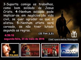 segunda-feira, 23 de maio de 2016
4:39:10
Link’s para outras Mensagens
3-Suporta comigo os trabalhos,
como bom soldado de Jesus
Cristo. 4-Nenhum soldado pode
implicar-se em negócios da vida
civil, se quer agradar ao que o
alistou. 5-Nenhum atleta será
coroado, se não tiver lutado
segundo as regras.
(II Tim 2,3)
 