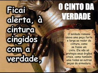 O soldado romano
usava uma peça forte
e larga ao redor da
cintura, como
se fosse um
cinto. Ele não só
protegia seus órgãos
vitais, como também
unia todas as outras
peças da armadura.
 