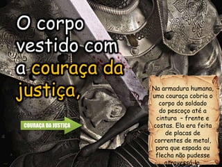 O corpo
vestido com
a couraça da
justiça, Na armadura humana,
uma couraça cobria o
corpo do soldado
do pescoço até a
cintura – frente e
costas. Ela era feita
de placas de
correntes de metal,
para que espada ou
flecha não pudesse
atravessá-la.
O corpo
vestido com
a couraça da
justiça,
COURAÇA DA JUSTIÇA
 