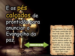 EVANGELHO DA PAZ
É importante ter os pés
em boas condições se
tiver de lutar, não é?
Quando os pés doem, é
difícil ficar em pé e
muito menos andar ou
correr para o campo de
batalha. Se os seus
sapatos tiverem solas
escorregadias, será
fácil cair e ser
pisoteado.
E os pés
calçados de
prontidão para
anunciar o
Evangelho da
paz.
 