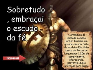 A armadura do
soldado romano
incluía também um
grande escudo feito
de madeira.Ele tinha
cerca de 76 cm de
largura por 1,20m de
comprimento,
oferecendo,
portanto, dupla
proteção para quase
todas as partes do
ESCUDO DA FÉ
Sobretudo
, embraçai
o escudo
da fé,
 