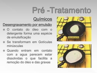 Químicos
Desengraxamento por emulsão
 O contato do óleo com o
detergente forma uma espécie
de emulsificação
 Se transformam em Gotículas
minúsculas
 Quando entram em contato
com a agua parecem estar
dissolvidas o que facilita a
remoção do óleo e das graxas
 
