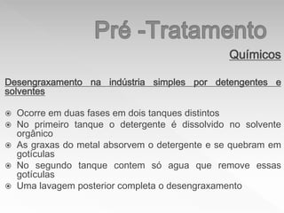 Químicos
Desengraxamento na indústria simples por detengentes e
solventes
 Ocorre em duas fases em dois tanques distintos
 No primeiro tanque o detergente é dissolvido no solvente
orgânico
 As graxas do metal absorvem o detergente e se quebram em
gotículas
 No segundo tanque contem só agua que remove essas
gotículas
 Uma lavagem posterior completa o desengraxamento
 