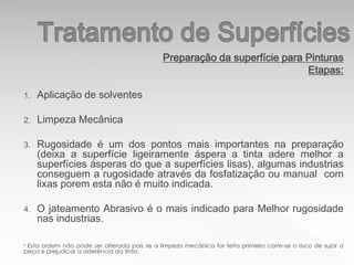 Preparação da superfície para Pinturas
Etapas:
1. Aplicação de solventes
2. Limpeza Mecânica
3. Rugosidade é um dos pontos mais importantes na preparação
(deixa a superfície ligeiramente áspera a tinta adere melhor a
superfícies ásperas do que a superfícies lisas), algumas industrias
conseguem a rugosidade através da fosfatização ou manual com
lixas porem esta não é muito indicada.
4. O jateamento Abrasivo é o mais indicado para Melhor rugosidade
nas industrias.
* Esta ordem não pode ser alterada pois se a limpeza mecânica for feita primeiro corre-se o risco de sujar a
peça e prejudicar a aderência da tinta.
 