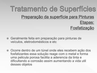 Preparação da superfície para Pinturas
Etapas:
Fosfatização
 Geralmente feita em preparação para pinturas de
veículos, eletrodomésticos e etc
 Ocorre dentro de um túnel onde eles recebem ação dos
fosfatizantes essa solução reage com o metal e forma
uma pelicula porosa facilita a aderencia da tinta e
dificultando a corrosão assim aumentando a vida util
desses objetos
 