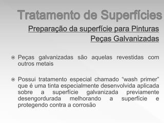 Preparação da superfície para Pinturas
Peças Galvanizadas
 Peças galvanizadas são aquelas revestidas com
outros metais
 Possui tratamento especial chamado “wash primer”
que é uma tinta especialmente desenvolvida aplicada
sobre a superfície galvanizada previamente
desengordurada melhorando a superfície e
protegendo contra a corrosão
 