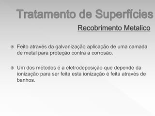 Recobrimento Metalico
 Feito através da galvanização aplicação de uma camada
de metal para proteção contra a corrosão.
 Um dos métodos é a eletrodeposição que depende da
ionização para ser feita esta ionização é feita através de
banhos.
 