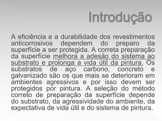 A eficiência e a durabilidade dos revestimentos
anticorrosivos dependem do preparo da
superfície a ser protegida. A correta preparação
da superfície melhora a adesão do sistema ao
substrato e prolonga a vida útil da pintura. Os
substratos de aço carbono, concreto e
galvanizado são os que mais se deterioram em
ambientes agressivos e por isso devem ser
protegidos por pintura. A seleção do método
correto de preparação da superfície depende
do substrato, da agressividade do ambiente, da
expectativa de vida útil e do sistema de pintura.
 