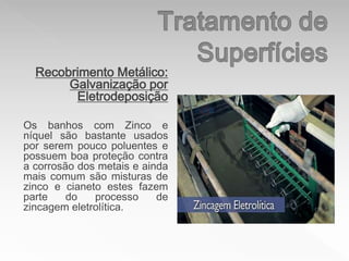 Recobrimento Metálico:
Galvanização por
Eletrodeposição
Os banhos com Zinco e
níquel são bastante usados
por serem pouco poluentes e
possuem boa proteção contra
a corrosão dos metais e ainda
mais comum são misturas de
zinco e cianeto estes fazem
parte do processo de
zincagem eletrolítica.
 