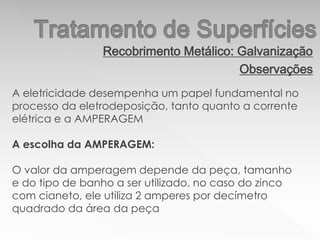 Recobrimento Metálico: Galvanização
Observações
A eletricidade desempenha um papel fundamental no
processo da eletrodeposição, tanto quanto a corrente
elétrica e a AMPERAGEM
A escolha da AMPERAGEM:
O valor da amperagem depende da peça, tamanho
e do tipo de banho a ser utilizado, no caso do zinco
com cianeto, ele utiliza 2 amperes por decímetro
quadrado da área da peça
 