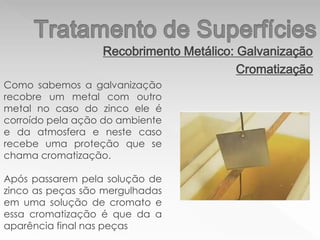 Recobrimento Metálico: Galvanização
Cromatização
Como sabemos a galvanização
recobre um metal com outro
metal no caso do zinco ele é
corroído pela ação do ambiente
e da atmosfera e neste caso
recebe uma proteção que se
chama cromatização.
Após passarem pela solução de
zinco as peças são mergulhadas
em uma solução de cromato e
essa cromatização é que da a
aparência final nas peças
 