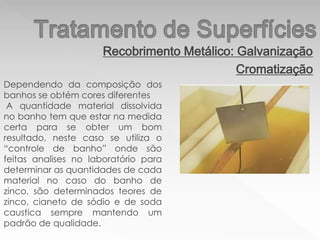 Recobrimento Metálico: Galvanização
Cromatização
Dependendo da composição dos
banhos se obtém cores diferentes
A quantidade material dissolvida
no banho tem que estar na medida
certa para se obter um bom
resultado, neste caso se utiliza o
“controle de banho” onde são
feitas analises no laboratório para
determinar as quantidades de cada
material no caso do banho de
zinco, são determinados teores de
zinco, cianeto de sódio e de soda
caustica sempre mantendo um
padrão de qualidade.
 
