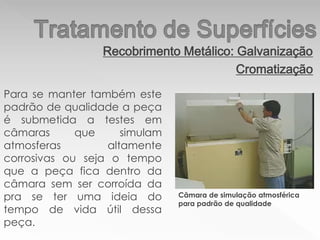 Recobrimento Metálico: Galvanização
Cromatização
Para se manter também este
padrão de qualidade a peça
é submetida a testes em
câmaras que simulam
atmosferas altamente
corrosivas ou seja o tempo
que a peça fica dentro da
câmara sem ser corroída da
pra se ter uma ideia do
tempo de vida útil dessa
peça.
Câmara de simulação atmosférica
para padrão de qualidade
 