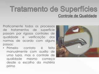 Controle de Qualidade
Praticamente todos os processos
de tratamentos de superfície
passam por rigosos controles de
qualidade e verificação das
normas de acordo com alguns
passos:
• Primeiro contato é feito
manualmente com auxilio de
uma lupa, mas o controle de
qualidade mesmo começa
desde a escolha da matéria
prima
 