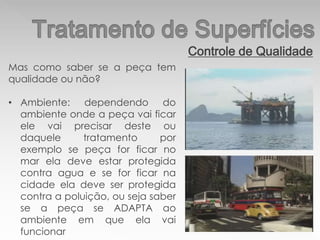 Controle de Qualidade
Mas como saber se a peça tem
qualidade ou não?
• Ambiente: dependendo do
ambiente onde a peça vai ficar
ele vai precisar deste ou
daquele tratamento por
exemplo se peça for ficar no
mar ela deve estar protegida
contra agua e se for ficar na
cidade ela deve ser protegida
contra a poluição, ou seja saber
se a peça se ADAPTA ao
ambiente em que ela vai
funcionar
 