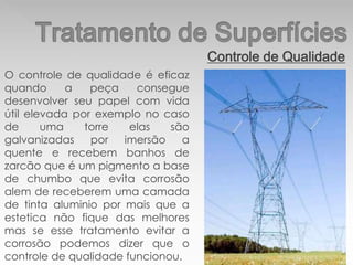 Controle de Qualidade
O controle de qualidade é eficaz
quando a peça consegue
desenvolver seu papel com vida
útil elevada por exemplo no caso
de uma torre elas são
galvanizadas por imersão a
quente e recebem banhos de
zarcão que é um pigmento a base
de chumbo que evita corrosão
alem de receberem uma camada
de tinta aluminio por mais que a
estetica não fique das melhores
mas se esse tratamento evitar a
corrosão podemos dizer que o
controle de qualidade funcionou.
 