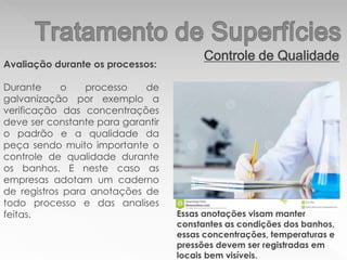Controle de Qualidade
Avaliação durante os processos:
Durante o processo de
galvanização por exemplo a
verificação das concentrações
deve ser constante para garantir
o padrão e a qualidade da
peça sendo muito importante o
controle de qualidade durante
os banhos. E neste caso as
empresas adotam um caderno
de registros para anotações de
todo processo e das analises
feitas. Essas anotações visam manter
constantes as condições dos banhos,
essas concentrações, temperaturas e
pressões devem ser registradas em
locais bem visíveis.
 