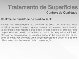 Controle de Qualidade
Controle de qualidade do produto final:
Através de amostragem ou controle estático por exemplo duas
torneiras da mesma marca que passaram pelo mesmo processo uma
se deteriorou mais rápido o que pode ter acontecido foi alguma falha
no processo, ou devido ao mal uso e o controle de qualidade foi feito
através de amostragem ou estático onde se há risco de sair peças
com defeitos. Por exemplo uma peça descascada pode ter sido mal
utilizada ou aconteceu uma falha na produção.
 