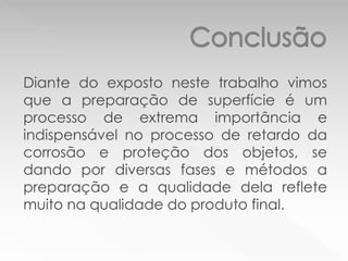 Diante do exposto neste trabalho vimos
que a preparação de superfície é um
processo de extrema importância e
indispensável no processo de retardo da
corrosão e proteção dos objetos, se
dando por diversas fases e métodos a
preparação e a qualidade dela reflete
muito na qualidade do produto final.
 