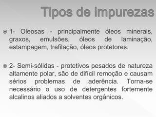  1- Oleosas - principalmente óleos minerais,
graxos, emulsões, óleos de laminação,
estampagem, trefilação, óleos protetores.
 2- Semi-sólidas - protetivos pesados de natureza
altamente polar, são de difícil remoção e causam
sérios problemas de aderência. Torna-se
necessário o uso de detergentes fortemente
alcalinos aliados a solventes orgânicos.
 