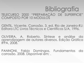 TELECURSO 2000 “PREPARAÇÃO DE SUPERFICIE”
COMPOSTO POR 10 MODULOS
GENTIL, Vicente. Corrosão. 3. ed. Rio de Janeiro-RJ:
Editora LTC Livros Técnicos e Científicos S/A, 1996.
OLIVEIRA, A. Roberto. Síntese e análise da
aprendizagem de autores diversos. Edição Gráfica
IFPA, 2008.
PANNONI, Fabio Domingos. Fundamentos da
corrosão. 2008. Disponível em: .
 
