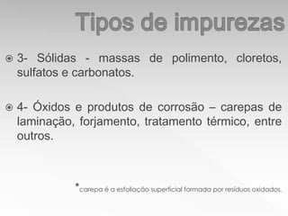  3- Sólidas - massas de polimento, cloretos,
sulfatos e carbonatos.
 4- Óxidos e produtos de corrosão – carepas de
laminação, forjamento, tratamento térmico, entre
outros.
*carepa é a esfoliação superficial formada por resíduos oxidados.
 