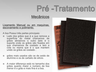 Mecânicos
Lixamento Manual ou em maquinas,
escovamento e polimento.
A lixa Possui três partes principais:
 Lado dos grãos que é a que remove a
superfície do metal chamamos de
grãos abrasivos o outro lado é o
suporte onde os grãos são fixados em
que chamamos de costado e tem a
cola ou resina que é o que mantem
unido os grãos ao costado .
 grãos mais usados são os de oxido de
alumínio e os de carbeto de silício.
 A maior diferença está no tamanho dos
grãos quanto maior o numero da lixa
menor é o grão e mais fina é a lixa.
 