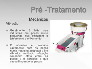 Mecânicos
Vibração
 Geralmente é feita nas
industrias em peças muito
pequenas que dificultam o
jateamento e o lixamento.
 O abrasivo é colocado
juntamente com as peças
numa maquina acoplada a um
vibrador emitindo vibração
causando atrito entre as
peças e o abrasivo o que
causa limpando as peças
 