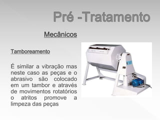 Mecânicos
Tamboreamento
É similar a vibração mas
neste caso as peças e o
abrasivo são colocado
em um tambor e através
de movimentos rotatórios
o atritos promove a
limpeza das peças
 