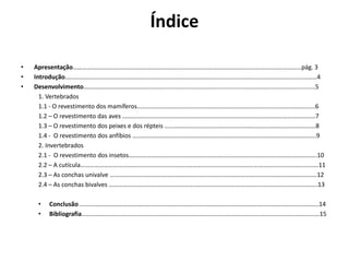 Índice
• Apresentação…………………………………………………………………………………………………………………………………pág. 3
• Introdução………………………………………………………………………………………………………………………………………………4
• Desenvolvimento………………………………….....................................................................................................5
1. Vertebrados
1.1 - O revestimento dos mamíferos……………………………………………………………………………....…………………..6
1.2 – O revestimento das aves …………………………….………………………………………………………………………………7
1.3 – O revestimento dos peixes e dos répteis …………………………………………………………………………………….8
1.4 - O revestimento dos anfíbios ……………………………………………………………………………………………………….9
2. Invertebrados
2.1 - O revestimento dos insetos………………………………………………………………………………………………………….10
2.2 – A cutícula………………………………………………………………………………………………………………………………………11
2.3 – As conchas univalve …………………………………………………………………………………………………………………….12
2.4 – As conchas bivalves ……………………………………………………………………………………………………………………..13
• Conclusão ......………………………………………………………………………………………………………………………………...14
• Bibliografia………………………………………………………………………………………………………………………………………15
 