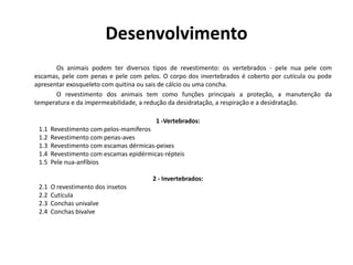 Desenvolvimento
Os animais podem ter diversos tipos de revestimento: os vertebrados - pele nua pele com
escamas, pele com penas e pele com pelos. O corpo dos invertebrados é coberto por cutícula ou pode
apresentar exosqueleto com quitina ou sais de cálcio ou uma concha.
O revestimento dos animais tem como funções principais a proteção, a manutenção da
temperatura e da impermeabilidade, a redução da desidratação, a respiração e a desidratação.
1 -Vertebrados:
1.1 Revestimento com pelos-mamíferos
1.2 Revestimento com penas-aves
1.3 Revestimento com escamas dérmicas-peixes
1.4 Revestimento com escamas epidérmicas-répteis
1.5 Pele nua-anfíbios
2 - Invertebrados:
2.1 O revestimento dos insetos
2.2 Cutícula
2.3 Conchas univalve
2.4 Conchas bivalve
 