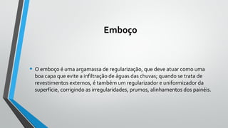 Emboço
• O emboço é uma argamassa de regularização, que deve atuar como uma
boa capa que evite a infiltração de águas das chuvas; quando se trata de
revestimentos externos, é também um regularizador e uniformizador da
superfície, corrigindo as irregularidades, prumos, alinhamentos dos painéis.
 
