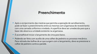 Preenchimento
• Após o enrijecimento das mestras que permita a operação de sarrafeamento,
pode-se fazer o preenchimento entre as mesmas com argamassa de revestimento
com uma camada uniforme e nivelada. A superfície deve ser umedecida para que a
base não absorva a umidade existente na argamassa.
• É aconselhável iniciar o lançamento de cima para baixo.
• Podendo ser feito com auxílio de uma colher de pedreiro ou processo mecânico.
Para retirada das bolhas de ar que surgem com o lançamento, deve-se pressionar a
colher de pedreiro contra a parede.
 