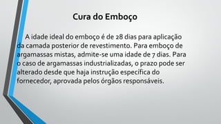 Cura do Emboço
A idade ideal do emboço é de 28 dias para aplicação
da camada posterior de revestimento. Para emboço de
argamassas mistas, admite-se uma idade de 7 dias. Para
o caso de argamassas industrializadas, o prazo pode ser
alterado desde que haja instrução específica do
fornecedor, aprovada pelos órgãos responsáveis.
 