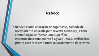 Reboco
•Reboco é uma aplicação de argamassa, camada de
revestimento utilizada para revestir o emboço, e tem
como função de formar uma superfície
impermeabilizante quanto à água e uma superfície lisa,
pronta pare receber pintura ou acabamento decorativo.
 