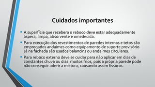Cuidados importantes
• A superfície que recebera o reboco deve estar adequadamente
áspera, limpa, absorvente e umedecida.
• Para execução dos revestimentos de paredes internas e tetos são
empregados andaimes como equipamento de suporte provisório.
Já na fachada são usados balancins ou andaimes circulares.
• Para reboco externo deve se cuidar para não aplicar em dias de
constantes chuva ou dias muitos frios, pois a própria parede pode
não conseguir aderir a mistura, causando assim fissuras.
 