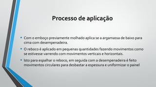 Processo de aplicação
• Com o emboço previamente molhado aplica se a argamassa de baixo para
cima com desempenadeira.
• O reboco é aplicado em pequenas quantidades fazendo movimentos como
se estivesse varrendo com movimentos verticais e horizontais.
• Isto para espalhar o reboco, em seguida com a desempenadeira é feito
movimentos circulares para desbastar a espessura e uniformizar o painel
 