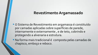 Revestimento Argamassado
• O Sistema de Revestimento em argamassa é constituído
por camadas aplicadas sobre superfícies de parede,
internamente e externamente , e de teto, cobrindo e
protegendo a alvenaria e estrutura.
•Na forma mais tradicional é composta pelas camadas de
chapisco, emboço e reboco.
 