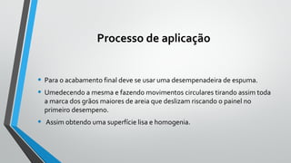 Processo de aplicação
• Para o acabamento final deve se usar uma desempenadeira de espuma.
• Umedecendo a mesma e fazendo movimentos circulares tirando assim toda
a marca dos grãos maiores de areia que deslizam riscando o painel no
primeiro desempeno.
• Assim obtendo uma superfície lisa e homogenia.
 