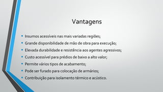 Vantagens
• Insumos acessíveis nas mais variadas regiões;
• Grande disponibilidade de mão de obra para execução;
• Elevada durabilidade e resistência aos agentes agressivos;
• Custo acessível para prédios de baixo a alto valor;
• Permite vários tipos de acabamento;
• Pode ser furado para colocação de armários;
• Contribuição para isolamento térmico e acústico.
 