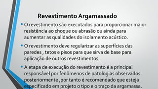 Revestimento Argamassado
•O revestimento são executados para proporcionar maior
resistência ao choque ou abrasão ou ainda para
aumentar as qualidades do isolamento acústico.
•O revestimento deve regularizar as superfícies das
paredes , tetos e pisos para que sirva de base para
aplicação de outros revestimentos.
•A etapa de execução do revestimento é a principal
responsável por fenômenos de patologias observados
posteriormente ,por tanto é recomendado que esteja
especificado em projeto o tipo e o traço da argamassa.
 