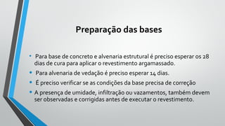 Preparação das bases
• Para base de concreto e alvenaria estrutural é preciso esperar os 28
dias de cura para aplicar o revestimento argamassado.
• Para alvenaria de vedação é preciso esperar 14 dias.
• É preciso verificar se as condições da base precisa de correção
• A presença de umidade, infiltração ou vazamentos, também devem
ser observadas e corrigidas antes de executar o revestimento.
 