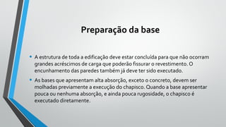 Preparação da base
• A estrutura de toda a edificação deve estar concluída para que não ocorram
grandes acréscimos de carga que poderão fissurar o revestimento. O
encunhamento das paredes também já deve ter sido executado.
• As bases que apresentam alta absorção, exceto o concreto, devem ser
molhadas previamente a execução do chapisco. Quando a base apresentar
pouca ou nenhuma absorção, e ainda pouca rugosidade, o chapisco é
executado diretamente.
 