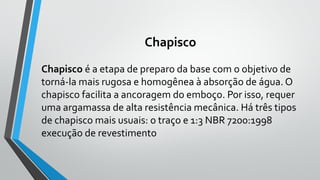 Chapisco
Chapisco é a etapa de preparo da base com o objetivo de
torná-la mais rugosa e homogênea à absorção de água. O
chapisco facilita a ancoragem do emboço. Por isso, requer
uma argamassa de alta resistência mecânica. Há três tipos
de chapisco mais usuais: o traço e 1:3 NBR 7200:1998
execução de revestimento
 