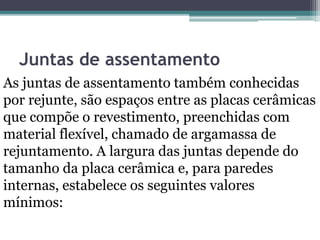 Juntas de assentamento
As juntas de assentamento também conhecidas
por rejunte, são espaços entre as placas cerâmicas
que compõe o revestimento, preenchidas com
material flexível, chamado de argamassa de
rejuntamento. A largura das juntas depende do
tamanho da placa cerâmica e, para paredes
internas, estabelece os seguintes valores
mínimos:
 