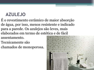 AZULEJO
É o revestimento cerâmico de maior absorção
de água, por isso, menos resistente e indicado
para a parede. Os azulejos são leves, mais
elaborados em termo de estética e de fácil
assentamento.
Tecnicamente são
chamados de monoporosa.
 