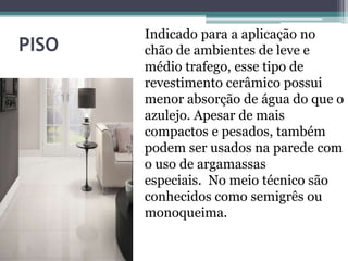 PISO
Indicado para a aplicação no
chão de ambientes de leve e
médio trafego, esse tipo de
revestimento cerâmico possui
menor absorção de água do que o
azulejo. Apesar de mais
compactos e pesados, também
podem ser usados na parede com
o uso de argamassas
especiais. No meio técnico são
conhecidos como semigrês ou
monoqueima.
 