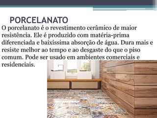 PORCELANATO
O porcelanato é o revestimento cerâmico de maior
resistência. Ele é produzido com matéria-prima
diferenciada e baixíssima absorção de água. Dura mais e
resiste melhor ao tempo e ao desgaste do que o piso
comum. Pode ser usado em ambientes comerciais e
residenciais.
 