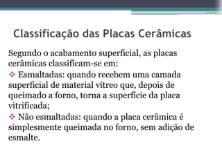 Classificação das Placas Cerâmicas
Segundo o acabamento superficial, as placas
cerâmicas classificam-se em:
 Esmaltadas: quando recebem uma camada
superficial de material vítreo que, depois de
queimado a forno, torna a superfície da placa
vitrificada;
 Não esmaltadas: quando a placa cerâmica é
simplesmente queimada no forno, sem adição de
esmalte.
 